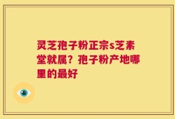 灵芝孢子粉正宗s芝素堂就属？孢子粉产地哪里的最好