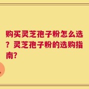 购买灵芝孢子粉怎么选？灵芝孢子粉的选购指南？