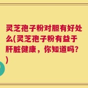 灵芝孢子粉对胆有好处么(灵芝孢子粉有益于肝脏健康，你知道吗？)