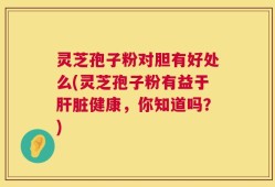 灵芝孢子粉对胆有好处么(灵芝孢子粉有益于肝脏健康，你知道吗？)