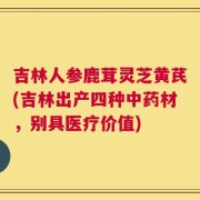 吉林人参鹿茸灵芝黄芪(吉林出产四种中药材，别具医疗价值)