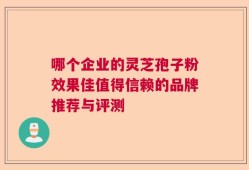 哪个企业的灵芝孢子粉效果佳值得信赖的品牌推荐与评测
