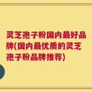 灵芝孢子粉国内最好品牌(国内最优质的灵芝孢子粉品牌推荐)