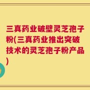 三真药业破壁灵芝孢子粉(三真药业推出突破技术的灵芝孢子粉产品)