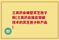 三真药业破壁灵芝孢子粉(三真药业推出突破技术的灵芝孢子粉产品)