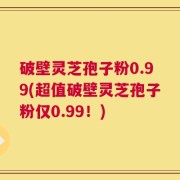 破壁灵芝孢子粉0.99(超值破壁灵芝孢子粉仅0.99！)