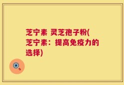 芝宁素 灵芝孢子粉(芝宁素：提高免疫力的选择)