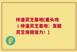 梓潼灵芝基地(重头戏丨梓潼灵芝基地：发掘灵芝保健潜力！)