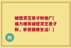 破壁灵芝孢子粉推广(强力推荐破壁灵芝孢子粉，享受健康生活！)
