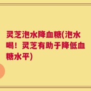 灵芝泡水降血糖(泡水喝！灵芝有助于降低血糖水平)