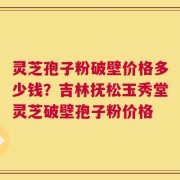 灵芝孢子粉破壁价格多少钱？吉林抚松玉秀堂灵芝破壁孢子粉价格