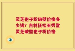 灵芝孢子粉破壁价格多少钱？吉林抚松玉秀堂灵芝破壁孢子粉价格