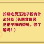 长期吃灵芝孢子粉有什么好处 (长期食用灵芝孢子粉的益处，你了解吗？)