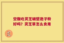 空腹吃灵芝破壁孢子粉好吗？灵芝草怎么食用