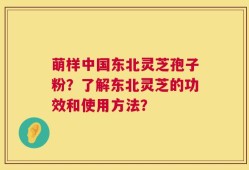 萌样中国东北灵芝孢子粉？了解东北灵芝的功效和使用方法？
