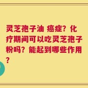 灵芝孢子油 癌症？化疗期间可以吃灵芝孢子粉吗？能起到哪些作用？
