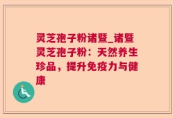 灵芝孢子粉诸暨_诸暨灵芝孢子粉：天然养生珍品，提升免疫力与健康