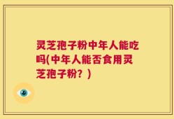 灵芝孢子粉中年人能吃吗(中年人能否食用灵芝孢子粉？)