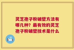 灵芝孢子粉破壁方法有哪几种？最有效的灵芝孢子粉破壁技术是什么