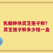 乳腺肿块灵芝孢子粉？灵芝孢子粉多少钱一盒