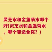 灵芝水和金盏菊水哪个好(灵芝水和金盏菊水，哪个更适合你？)