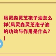 凤灵森灵芝孢子油怎么样(凤灵森灵芝孢子油的功效与作用是什么？)
