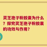 灵芝孢子粉胶囊为什么？探究灵芝孢子粉胶囊的功效与作用？