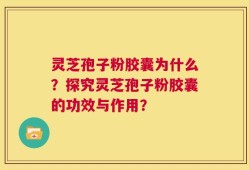 灵芝孢子粉胶囊为什么？探究灵芝孢子粉胶囊的功效与作用？