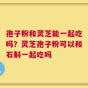 孢子粉和灵芝能一起吃吗？灵芝孢子粉可以和石斛一起吃吗