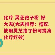 化疗 灵芝孢子粉 好大夫(大夫推荐：搭配使用灵芝孢子粉可提高化疗疗效)