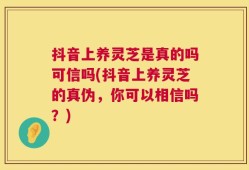 抖音上养灵芝是真的吗可信吗(抖音上养灵芝的真伪，你可以相信吗？)
