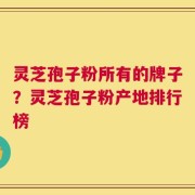 灵芝孢子粉所有的牌子？灵芝孢子粉产地排行榜