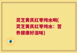 灵芝黄芪红枣炖水喝(灵芝黄芪红枣炖水：营养健康好滋味)
