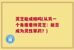 灵芝能成精吗(从另一个角度看待灵芝：能否成为灵性草药？)
