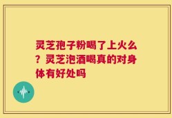 灵芝孢子粉喝了上火么？灵芝泡酒喝真的对身体有好处吗