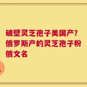 破壁灵芝孢子美国产？俄罗斯产的灵芝孢子粉俄文名