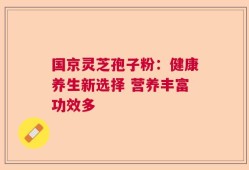 国京灵芝孢子粉：健康养生新选择 营养丰富功效多