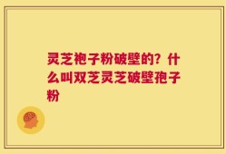 灵芝袍子粉破壁的？什么叫双芝灵芝破壁孢子粉