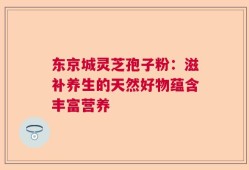 东京城灵芝孢子粉：滋补养生的天然好物蕴含丰富营养