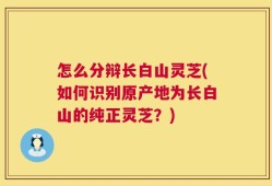 怎么分辩长白山灵芝(如何识别原产地为长白山的纯正灵芝？)