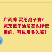广药牌 灵芝孢子油？灵芝孢子油是怎么样使用的，可以用多久呢？