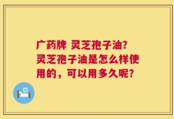 广药牌 灵芝孢子油？灵芝孢子油是怎么样使用的，可以用多久呢？