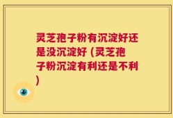 灵芝孢子粉有沉淀好还是没沉淀好 (灵芝孢子粉沉淀有利还是不利)