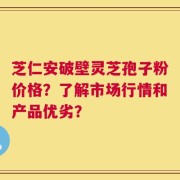 芝仁安破壁灵芝孢子粉价格？了解市场行情和产品优劣？