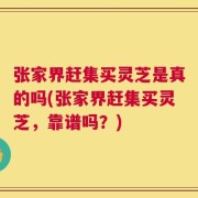 张家界赶集买灵芝是真的吗(张家界赶集买灵芝，靠谱吗？)