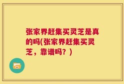 张家界赶集买灵芝是真的吗(张家界赶集买灵芝，靠谱吗？)