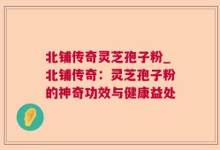 北铺传奇灵芝孢子粉_北铺传奇：灵芝孢子粉的神奇功效与健康益处