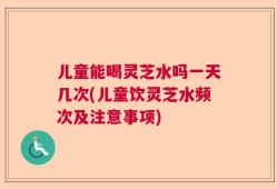 儿童能喝灵芝水吗一天几次(儿童饮灵芝水频次及注意事项)