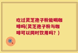 吃过灵芝孢子粉能喝咖啡吗(灵芝孢子粉与咖啡可以同时饮用吗？)