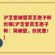 沪芝堂破壁灵芝孢子粉价格(沪芝堂灵芝孢子粉：突破壁，价优惠！)